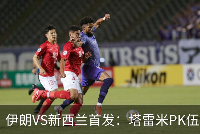 伊朗VS新西兰首发：塔雷米PK伍德 贾汉巴赫什替补席待命