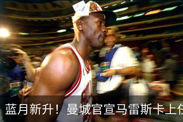 蓝月新升！曼城官宣马雷斯卡上任 第三次加盟签约三年